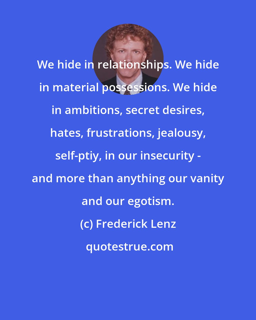 Frederick Lenz: We hide in relationships. We hide in material possessions. We hide in ambitions, secret desires, hates, frustrations, jealousy, self-ptiy, in our insecurity - and more than anything our vanity and our egotism.