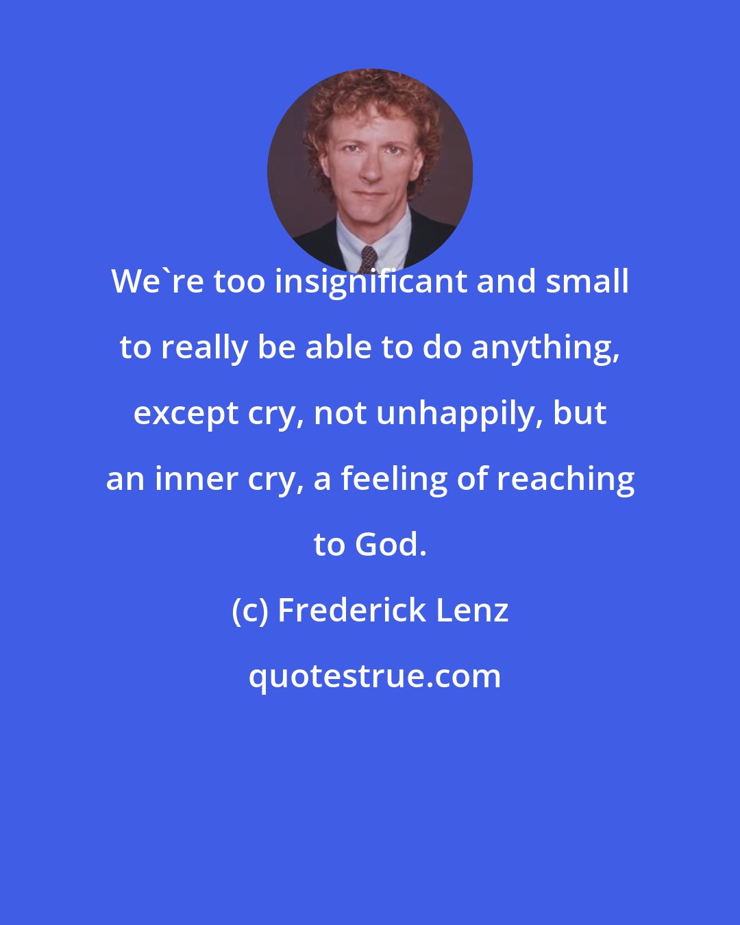 Frederick Lenz: We're too insignificant and small to really be able to do anything, except cry, not unhappily, but an inner cry, a feeling of reaching to God.