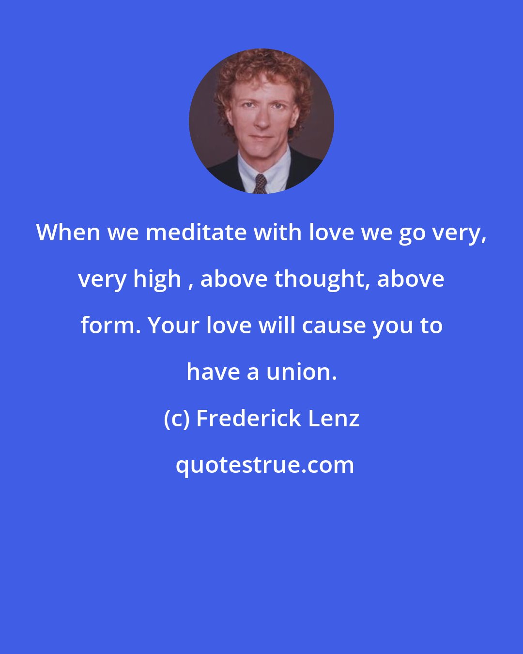 Frederick Lenz: When we meditate with love we go very, very high , above thought, above form. Your love will cause you to have a union.