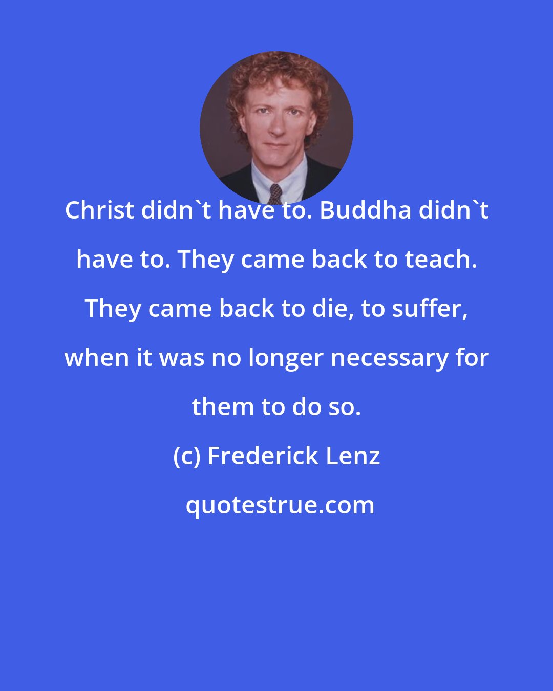 Frederick Lenz: Christ didn't have to. Buddha didn't have to. They came back to teach. They came back to die, to suffer, when it was no longer necessary for them to do so.