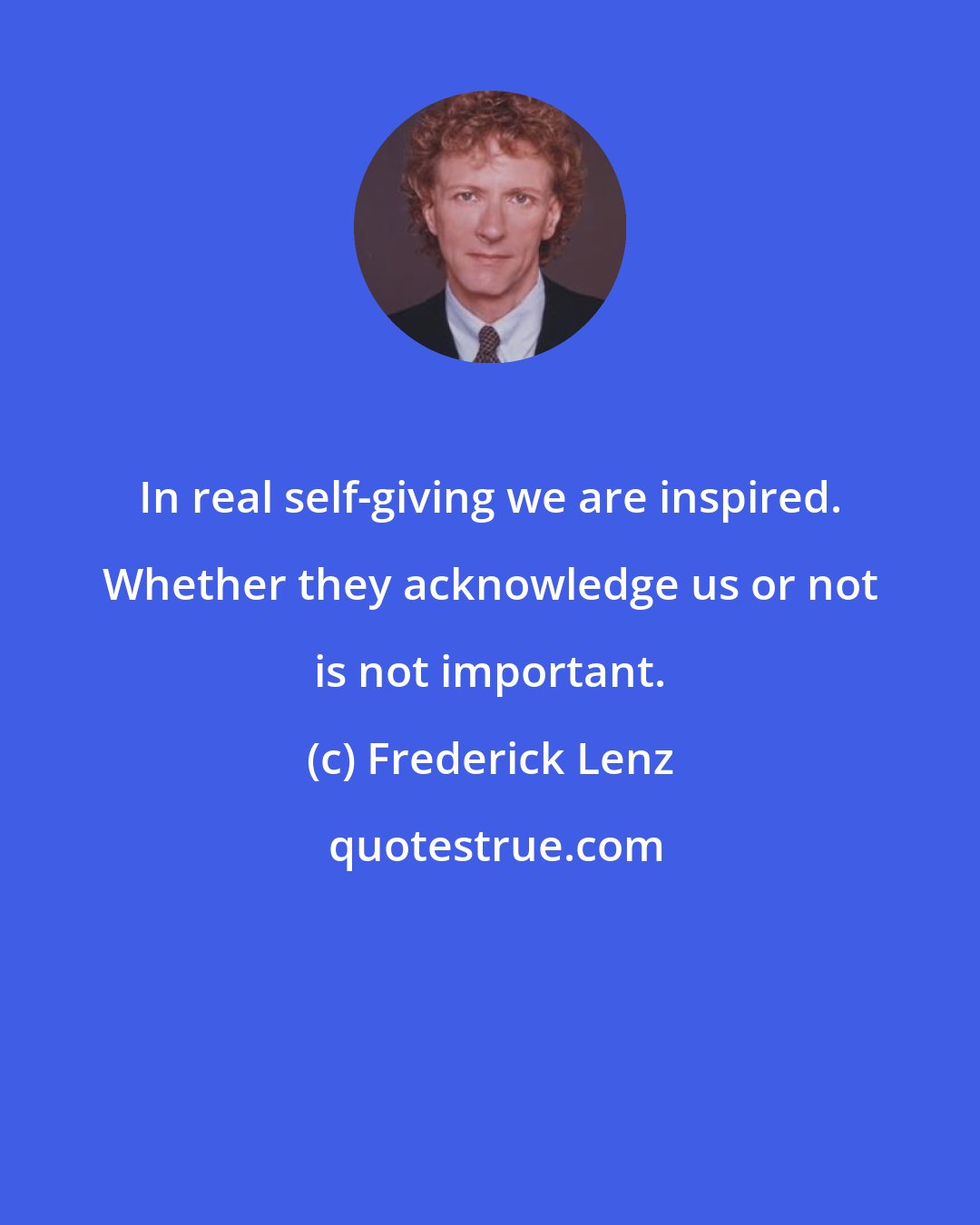Frederick Lenz: In real self-giving we are inspired. Whether they acknowledge us or not is not important.