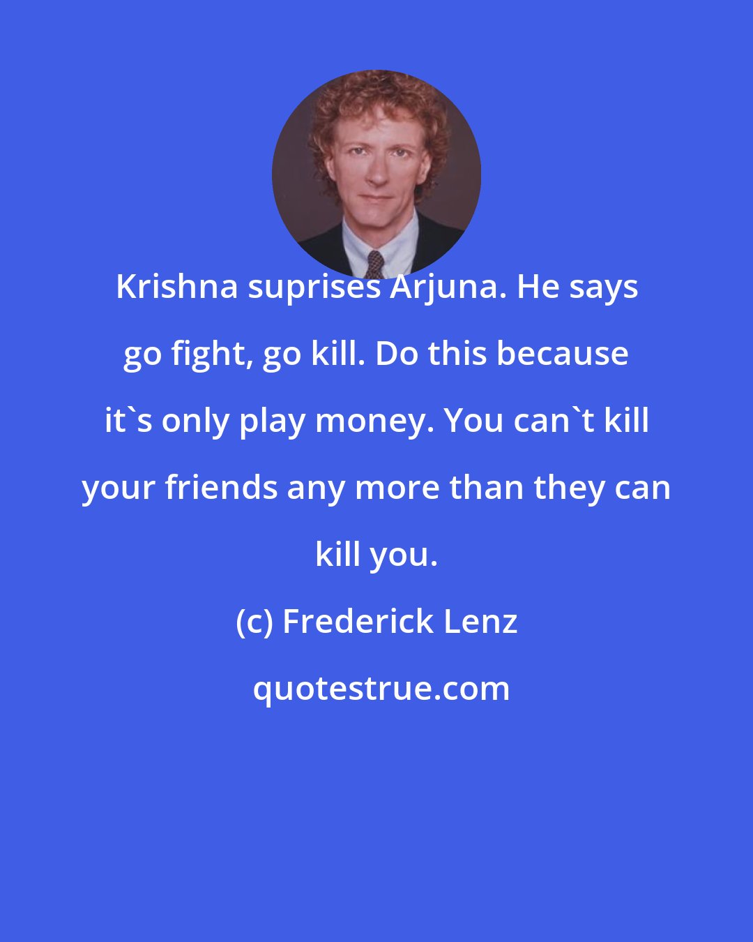 Frederick Lenz: Krishna suprises Arjuna. He says go fight, go kill. Do this because it's only play money. You can't kill your friends any more than they can kill you.