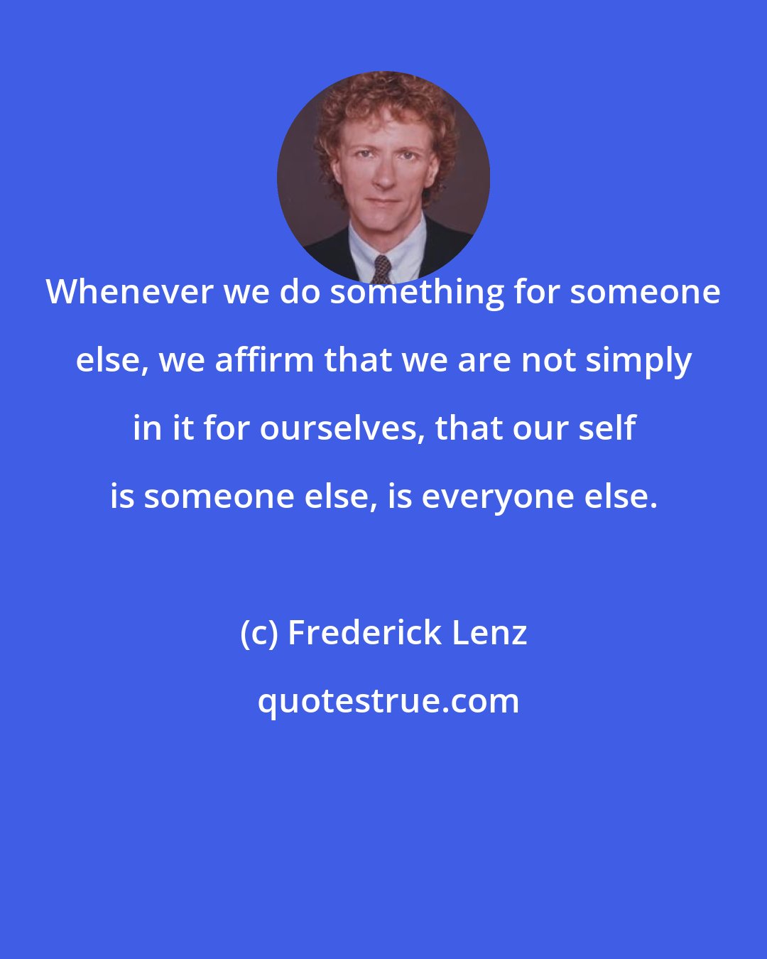 Frederick Lenz: Whenever we do something for someone else, we affirm that we are not simply in it for ourselves, that our self is someone else, is everyone else.