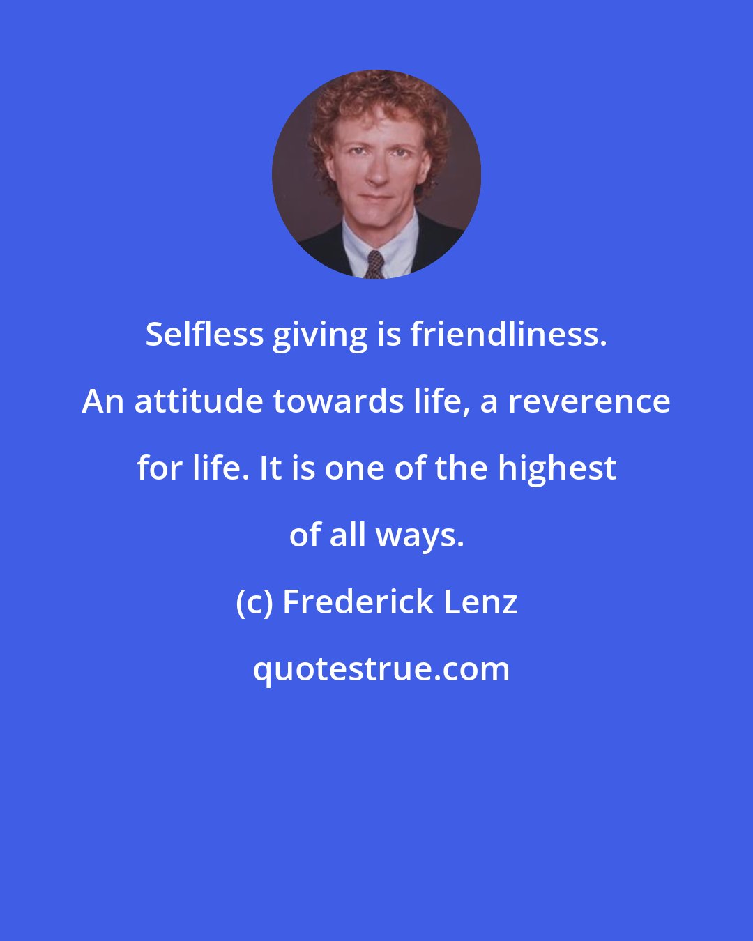 Frederick Lenz: Selfless giving is friendliness. An attitude towards life, a reverence for life. It is one of the highest of all ways.
