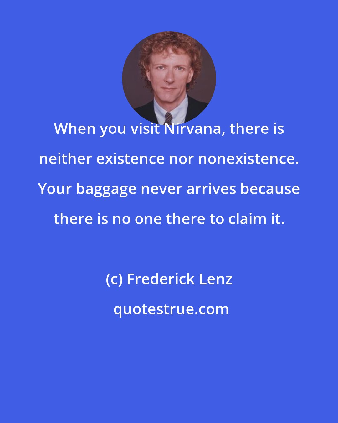 Frederick Lenz: When you visit Nirvana, there is neither existence nor nonexistence. Your baggage never arrives because there is no one there to claim it.