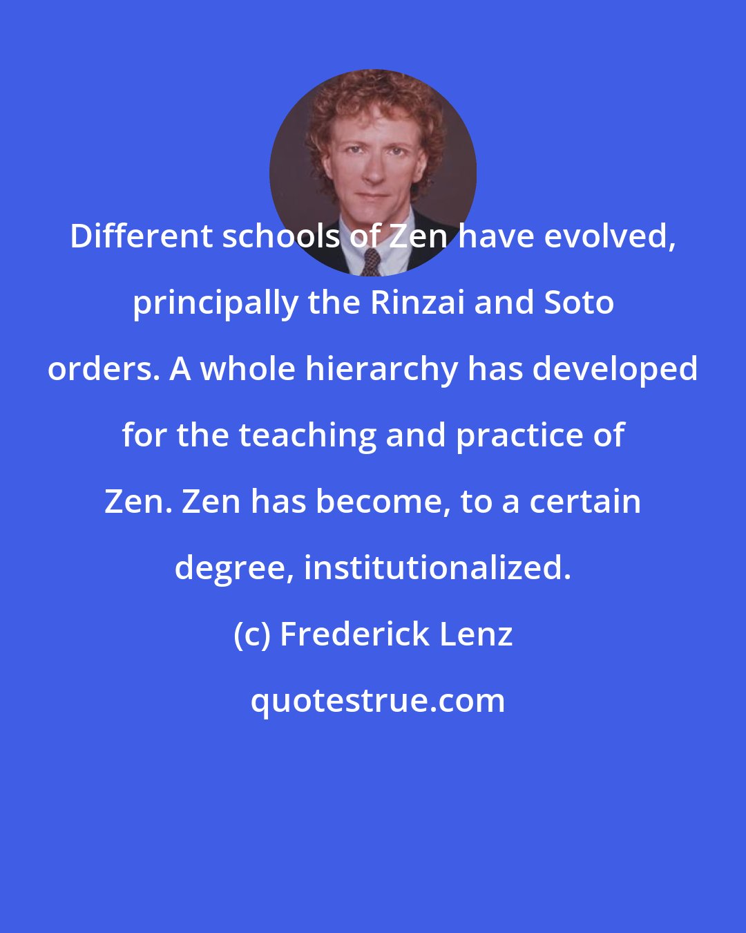 Frederick Lenz: Different schools of Zen have evolved, principally the Rinzai and Soto orders. A whole hierarchy has developed for the teaching and practice of Zen. Zen has become, to a certain degree, institutionalized.