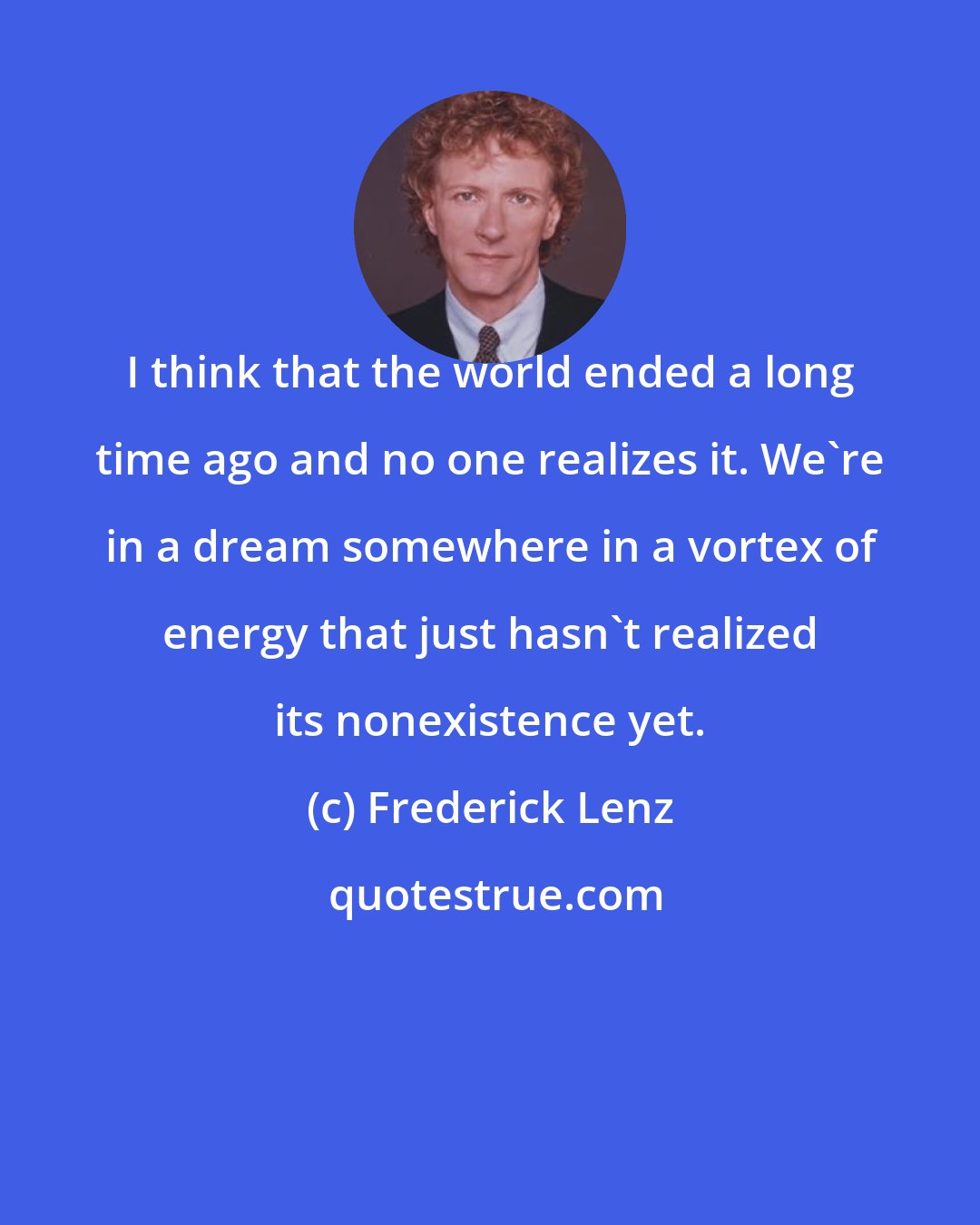 Frederick Lenz: I think that the world ended a long time ago and no one realizes it. We're in a dream somewhere in a vortex of energy that just hasn't realized its nonexistence yet.