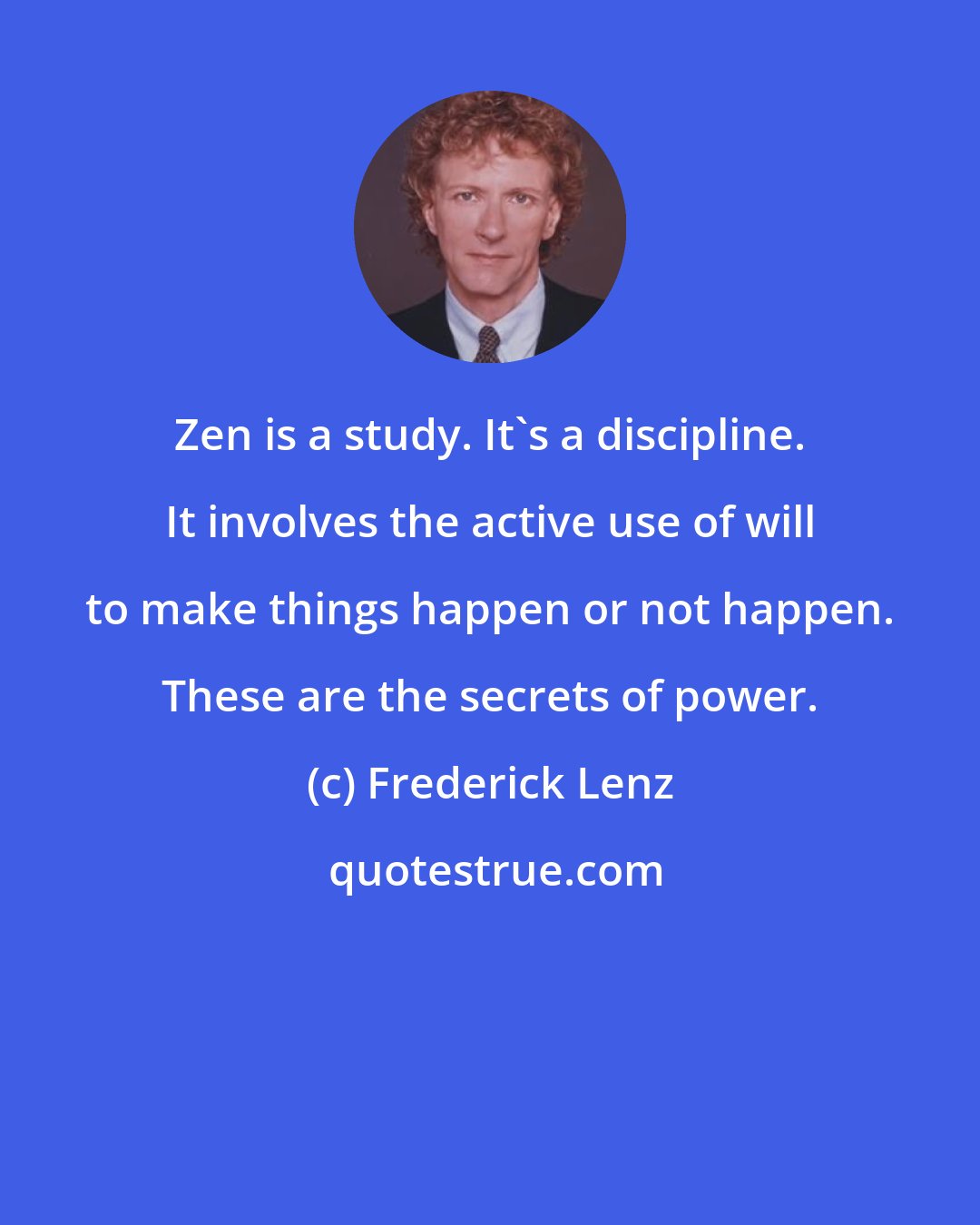 Frederick Lenz: Zen is a study. It's a discipline. It involves the active use of will to make things happen or not happen. These are the secrets of power.