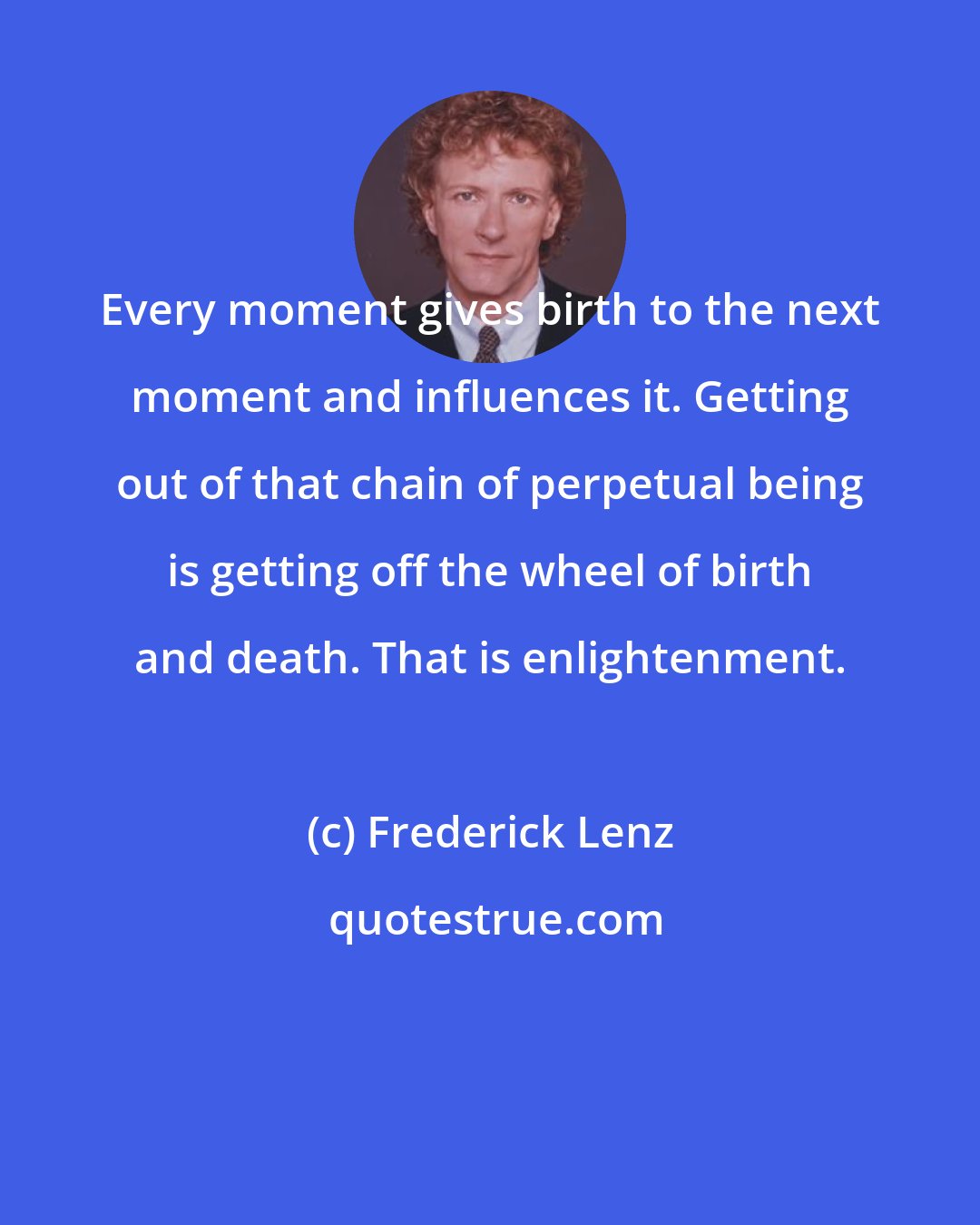 Frederick Lenz: Every moment gives birth to the next moment and influences it. Getting out of that chain of perpetual being is getting off the wheel of birth and death. That is enlightenment.