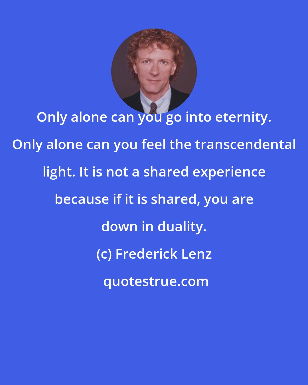 Frederick Lenz: Only alone can you go into eternity. Only alone can you feel the transcendental light. It is not a shared experience because if it is shared, you are down in duality.