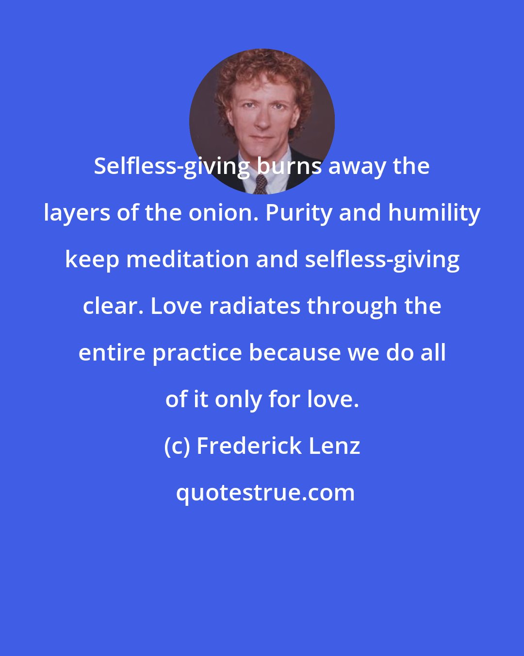 Frederick Lenz: Selfless-giving burns away the layers of the onion. Purity and humility keep meditation and selfless-giving clear. Love radiates through the entire practice because we do all of it only for love.