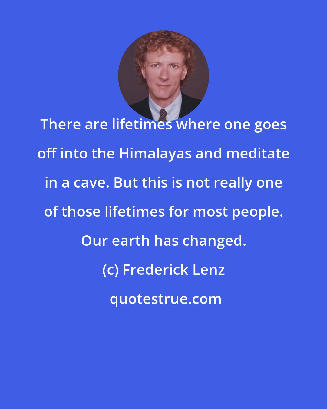 Frederick Lenz: There are lifetimes where one goes off into the Himalayas and meditate in a cave. But this is not really one of those lifetimes for most people. Our earth has changed.