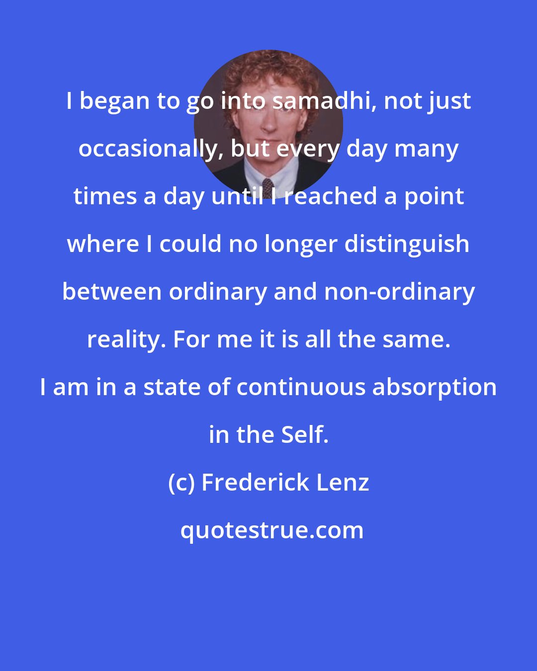 Frederick Lenz: I began to go into samadhi, not just occasionally, but every day many times a day until I reached a point where I could no longer distinguish between ordinary and non-ordinary reality. For me it is all the same. I am in a state of continuous absorption in the Self.