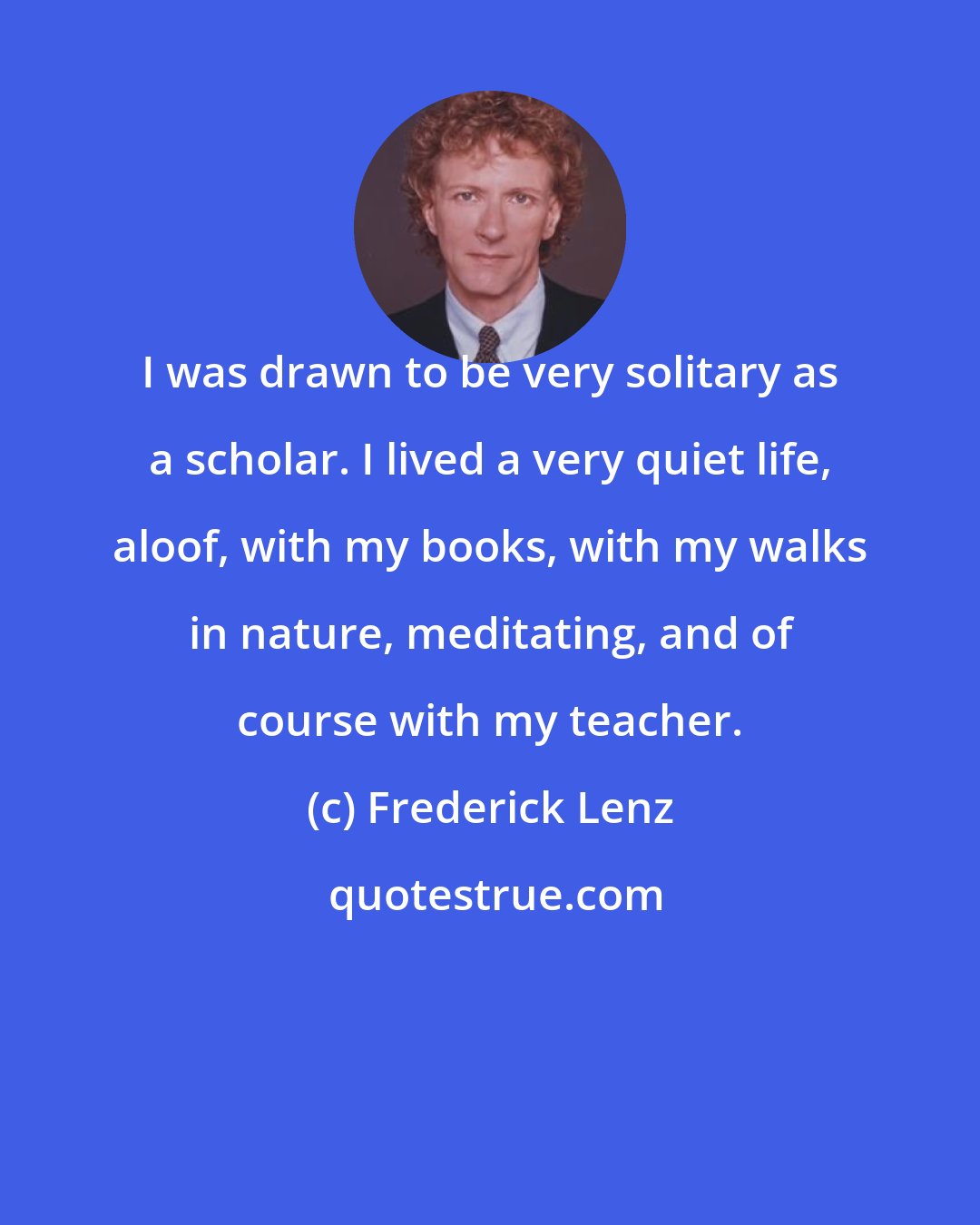 Frederick Lenz: I was drawn to be very solitary as a scholar. I lived a very quiet life, aloof, with my books, with my walks in nature, meditating, and of course with my teacher.