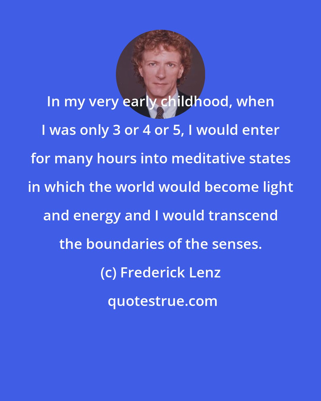 Frederick Lenz: In my very early childhood, when I was only 3 or 4 or 5, I would enter for many hours into meditative states in which the world would become light and energy and I would transcend the boundaries of the senses.