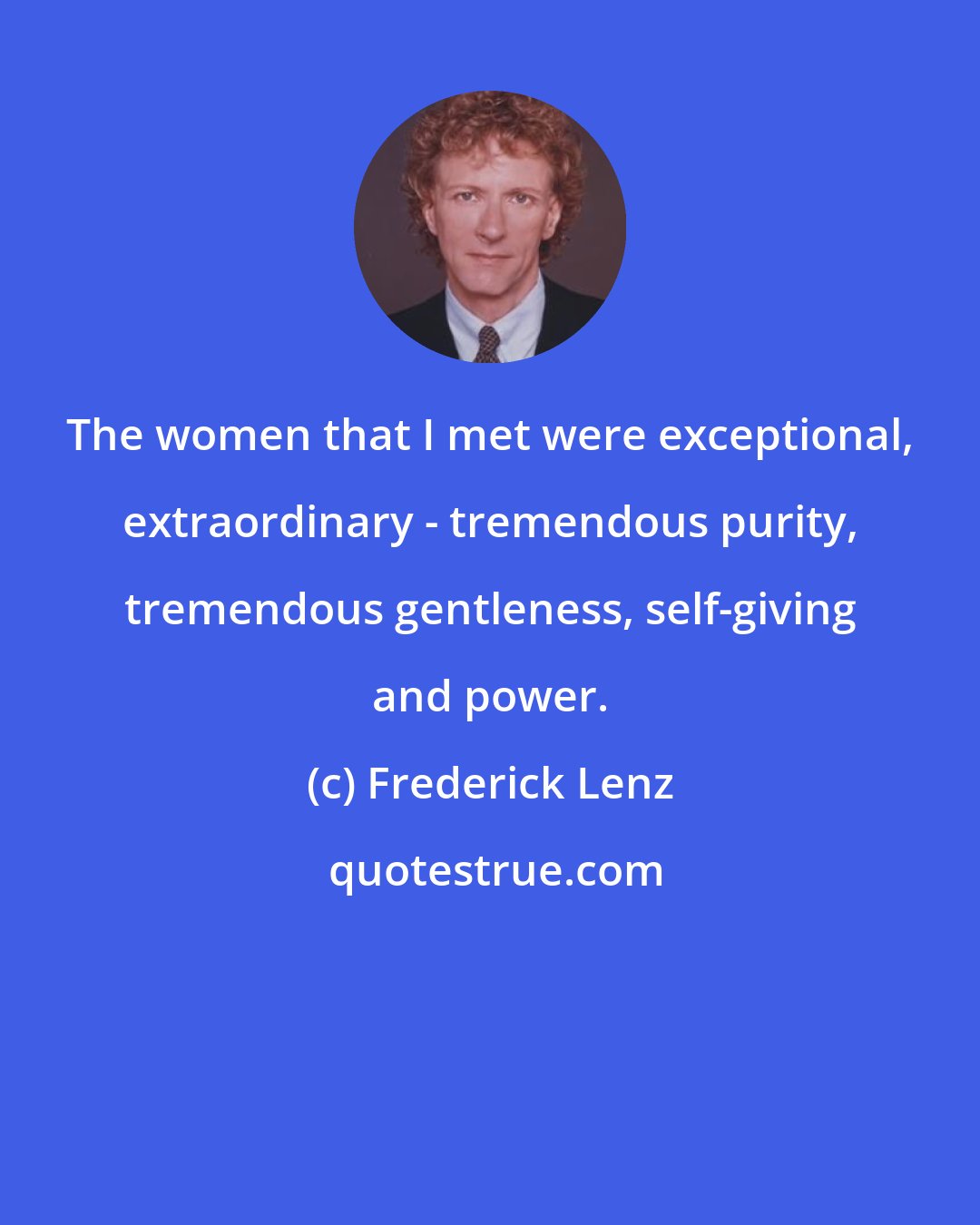 Frederick Lenz: The women that I met were exceptional, extraordinary - tremendous purity, tremendous gentleness, self-giving and power.