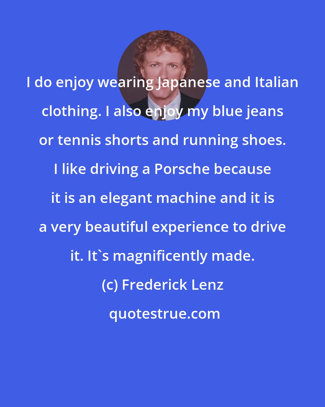 Frederick Lenz: I do enjoy wearing Japanese and Italian clothing. I also enjoy my blue jeans or tennis shorts and running shoes. I like driving a Porsche because it is an elegant machine and it is a very beautiful experience to drive it. It's magnificently made.