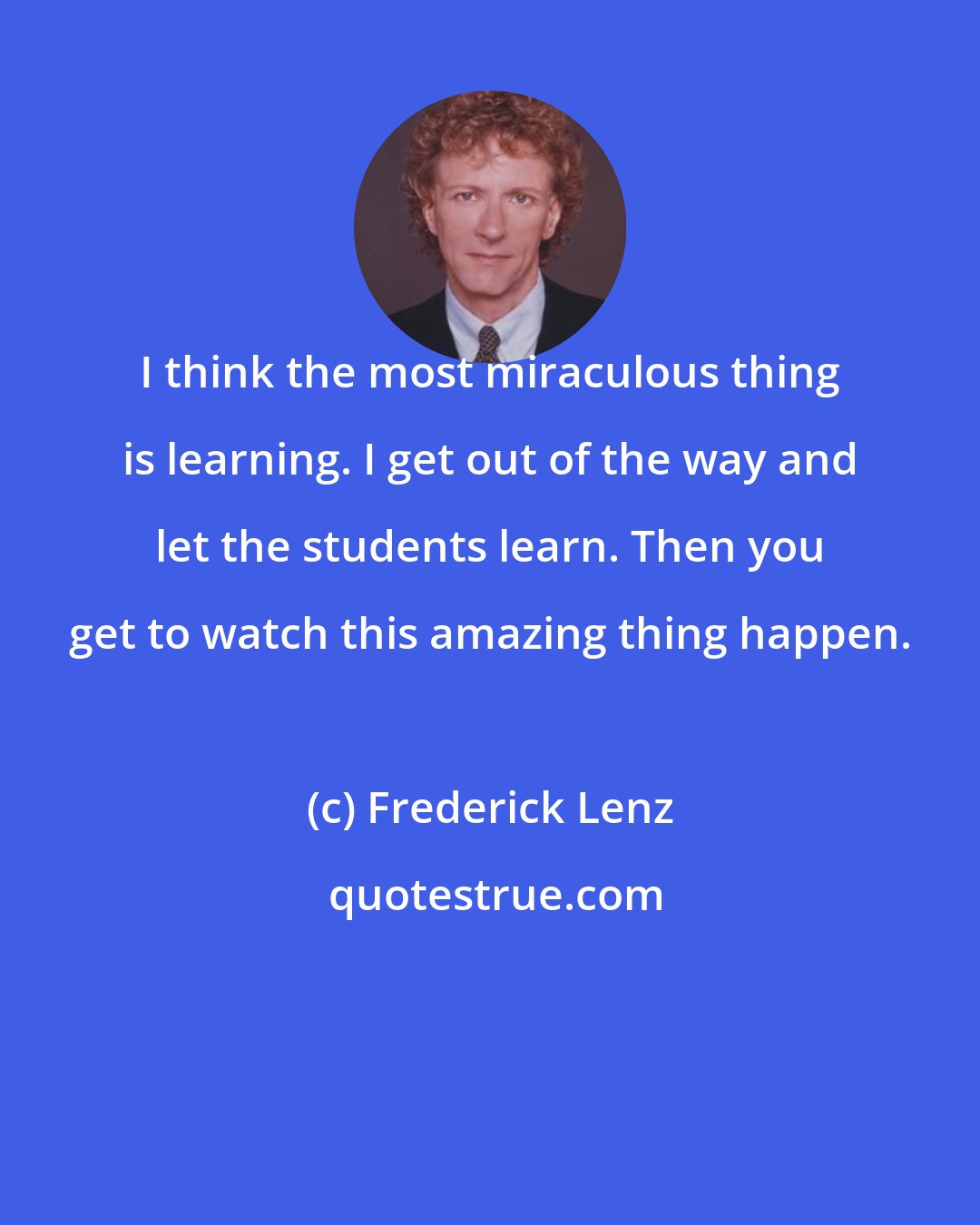 Frederick Lenz: I think the most miraculous thing is learning. I get out of the way and let the students learn. Then you get to watch this amazing thing happen.