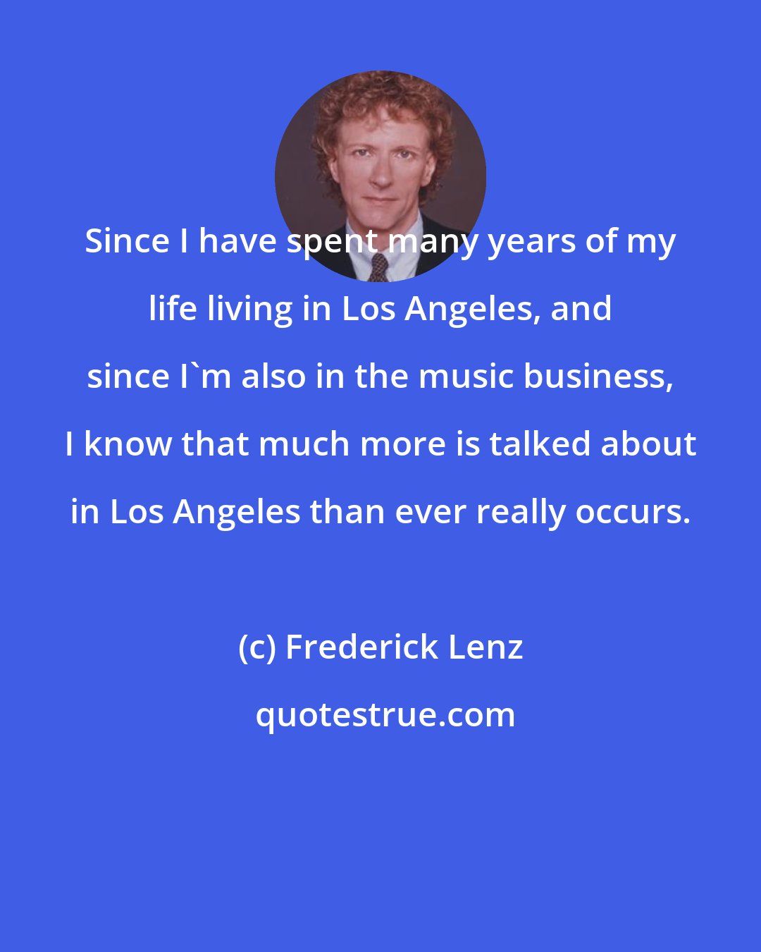 Frederick Lenz: Since I have spent many years of my life living in Los Angeles, and since I'm also in the music business, I know that much more is talked about in Los Angeles than ever really occurs.