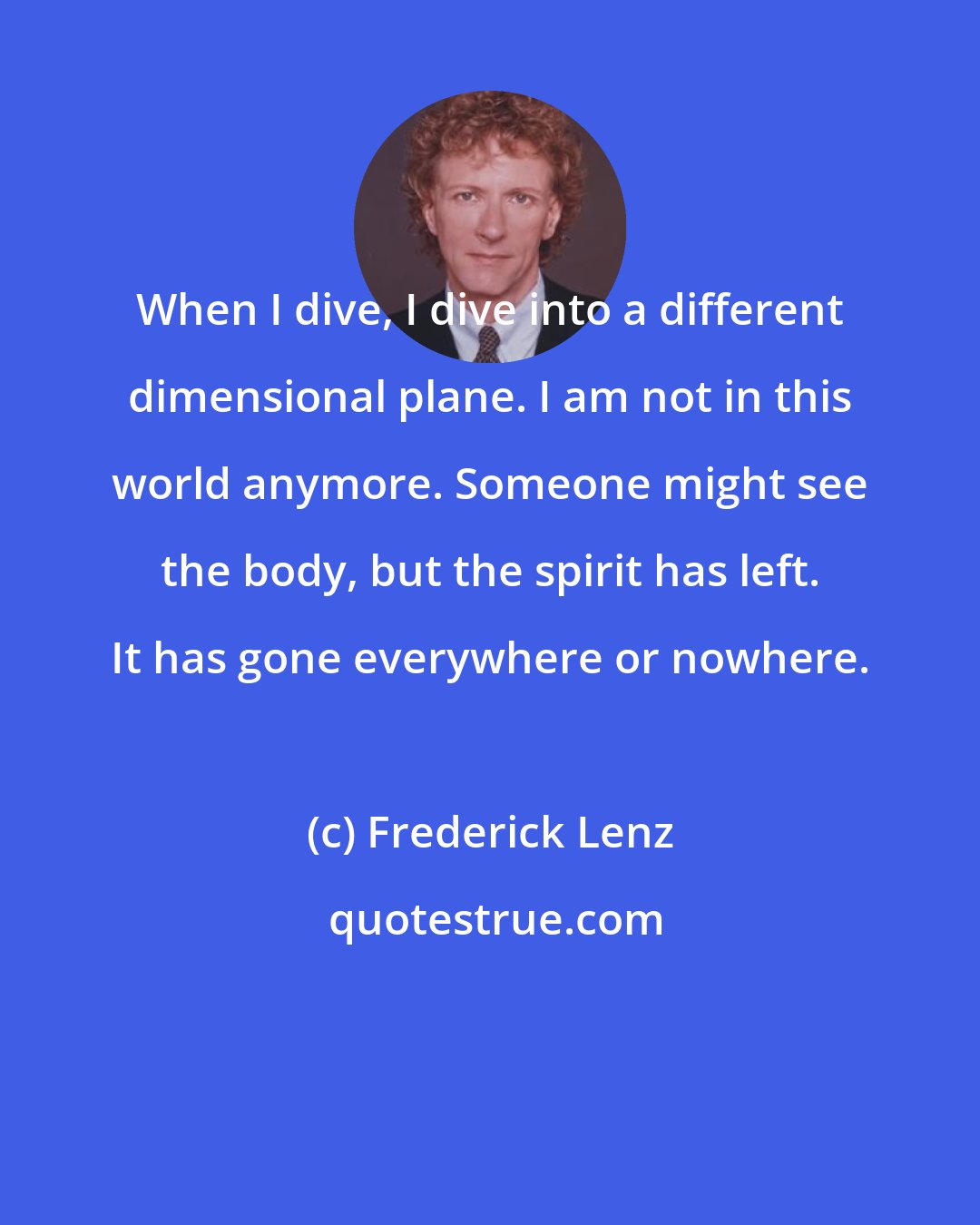 Frederick Lenz: When I dive, I dive into a different dimensional plane. I am not in this world anymore. Someone might see the body, but the spirit has left. It has gone everywhere or nowhere.