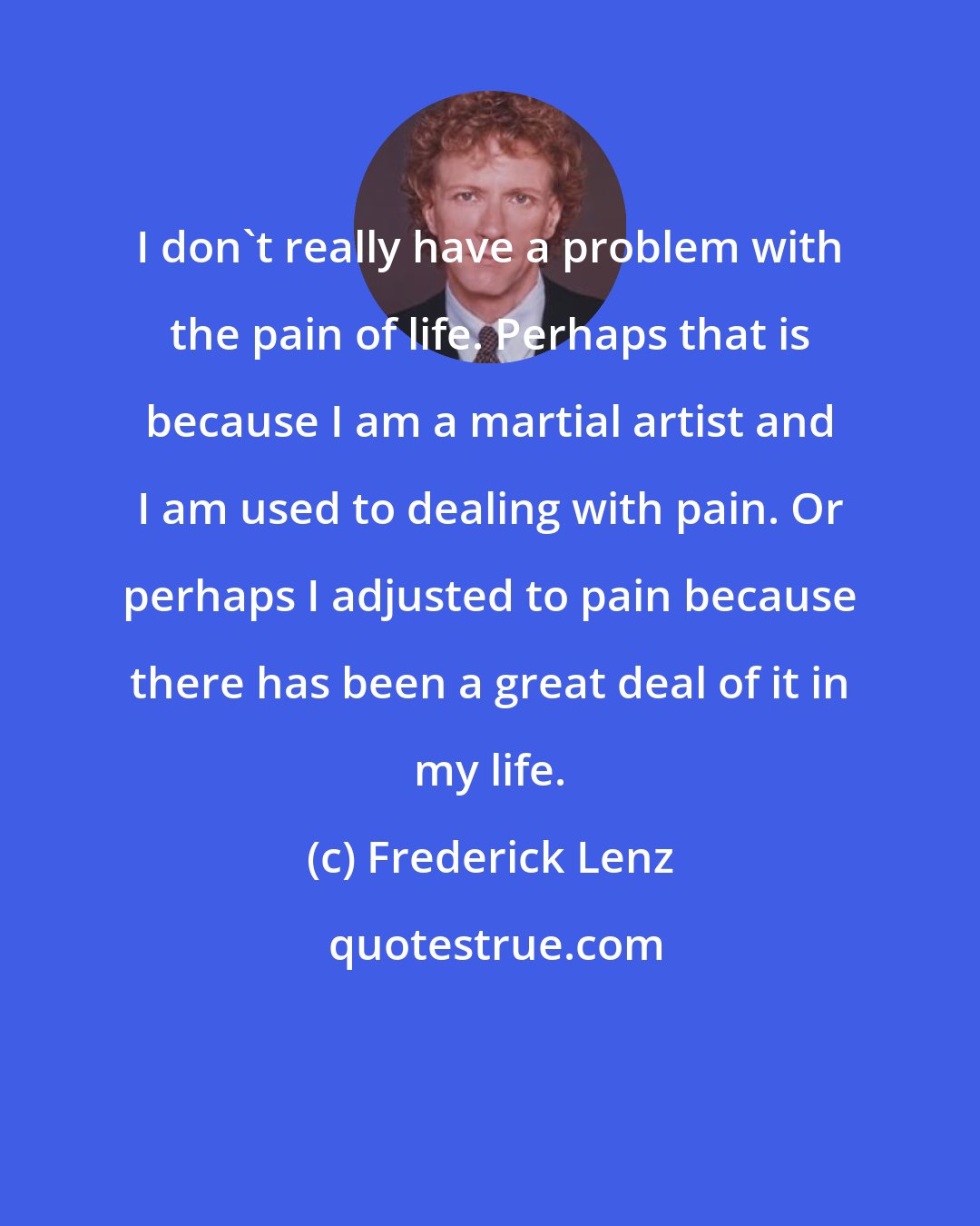 Frederick Lenz: I don't really have a problem with the pain of life. Perhaps that is because I am a martial artist and I am used to dealing with pain. Or perhaps I adjusted to pain because there has been a great deal of it in my life.