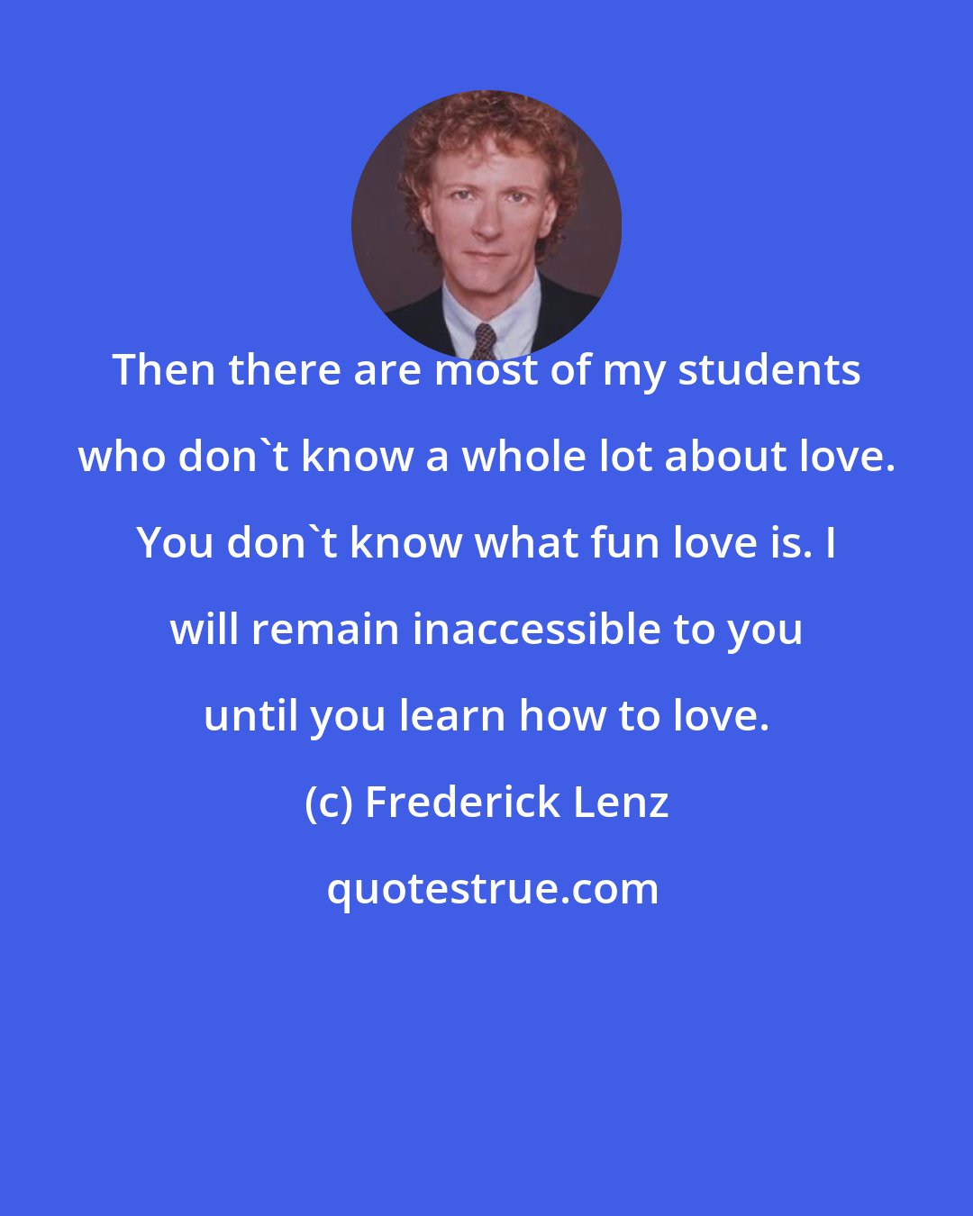Frederick Lenz: Then there are most of my students who don't know a whole lot about love. You don't know what fun love is. I will remain inaccessible to you until you learn how to love.