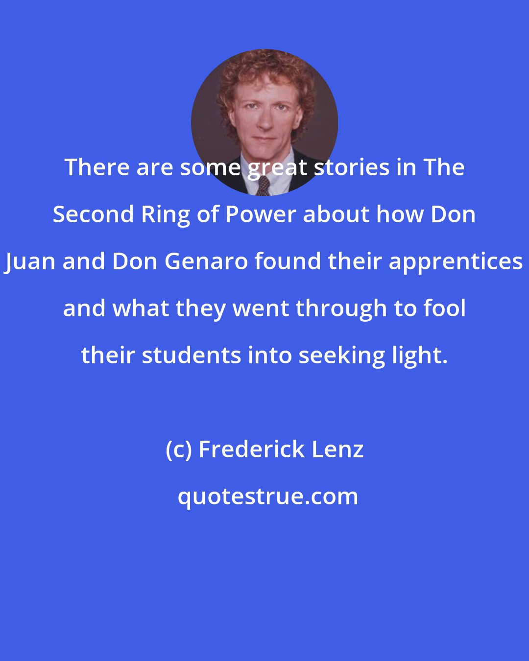 Frederick Lenz: There are some great stories in The Second Ring of Power about how Don Juan and Don Genaro found their apprentices and what they went through to fool their students into seeking light.
