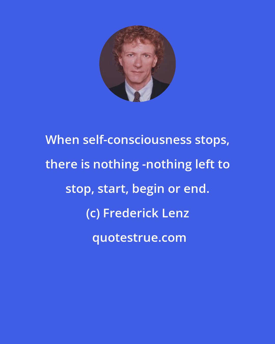 Frederick Lenz: When self-consciousness stops, there is nothing -nothing left to stop, start, begin or end.