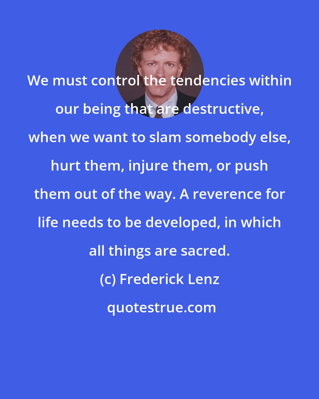 Frederick Lenz: We must control the tendencies within our being that are destructive, when we want to slam somebody else, hurt them, injure them, or push them out of the way. A reverence for life needs to be developed, in which all things are sacred.