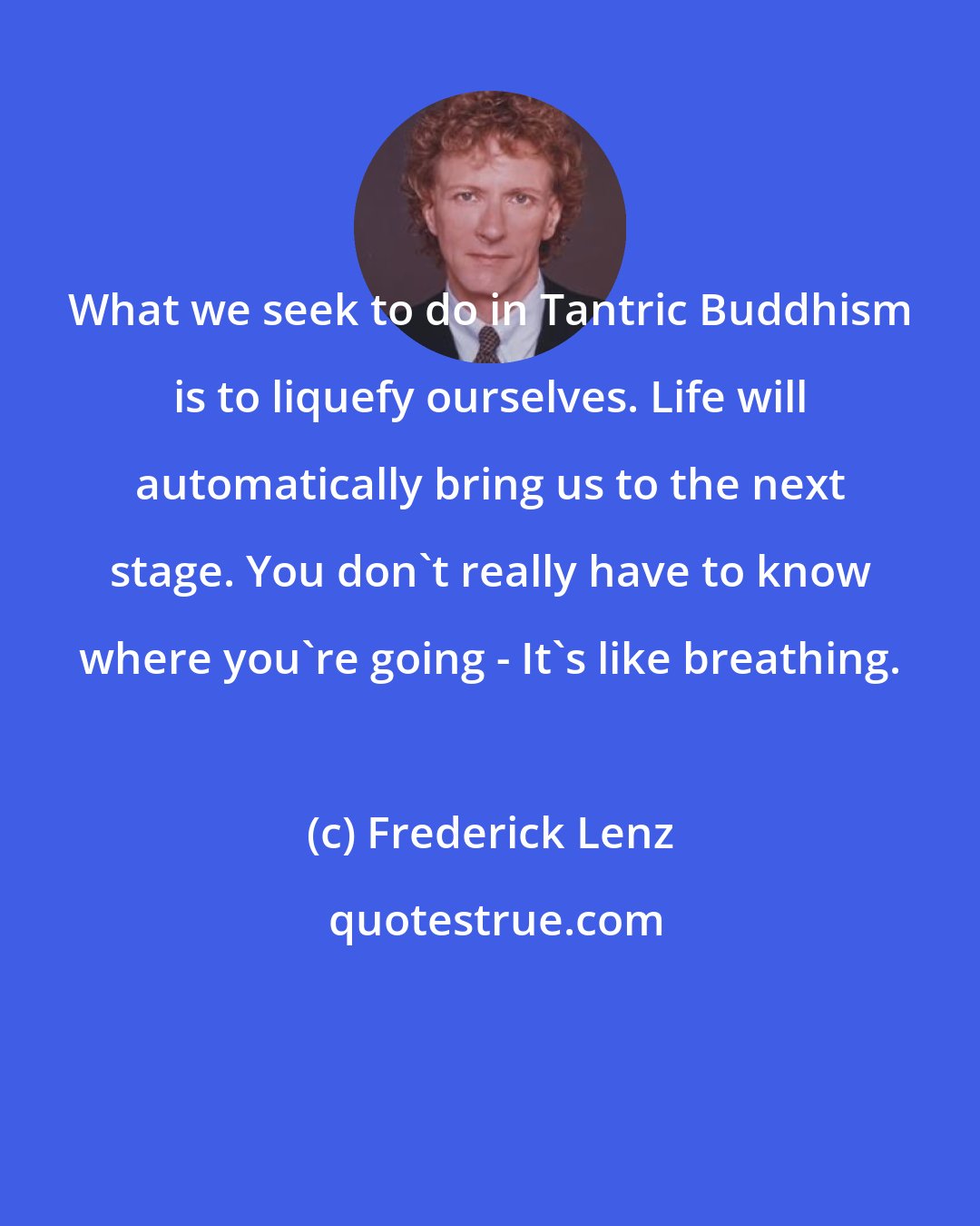Frederick Lenz: What we seek to do in Tantric Buddhism is to liquefy ourselves. Life will automatically bring us to the next stage. You don't really have to know where you're going - It's like breathing.