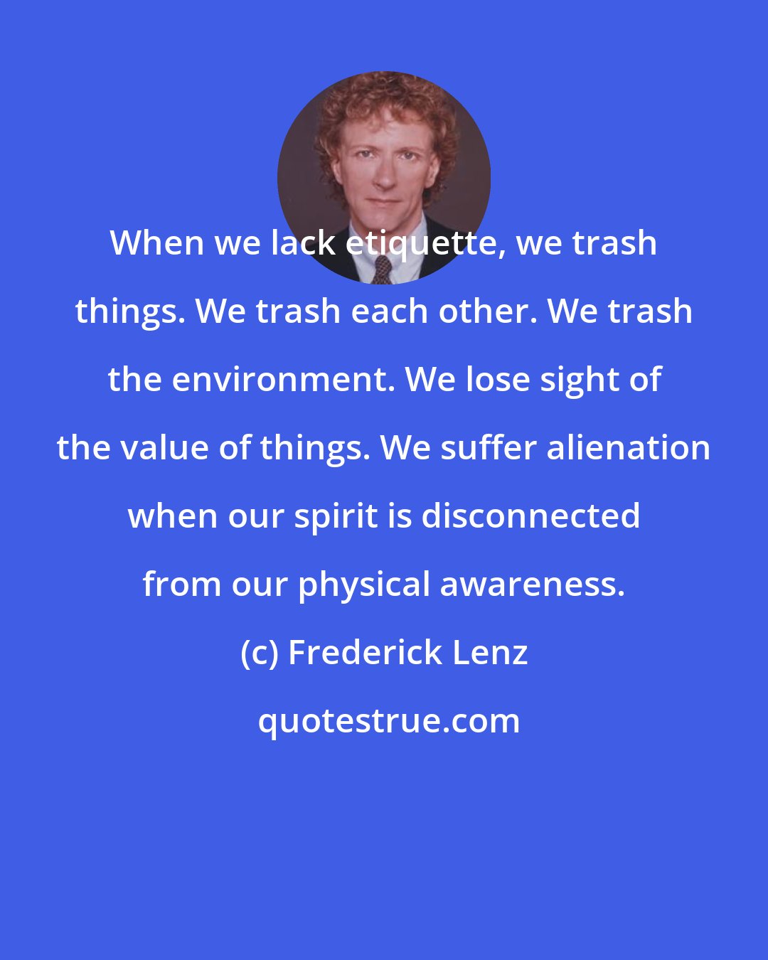 Frederick Lenz: When we lack etiquette, we trash things. We trash each other. We trash the environment. We lose sight of the value of things. We suffer alienation when our spirit is disconnected from our physical awareness.