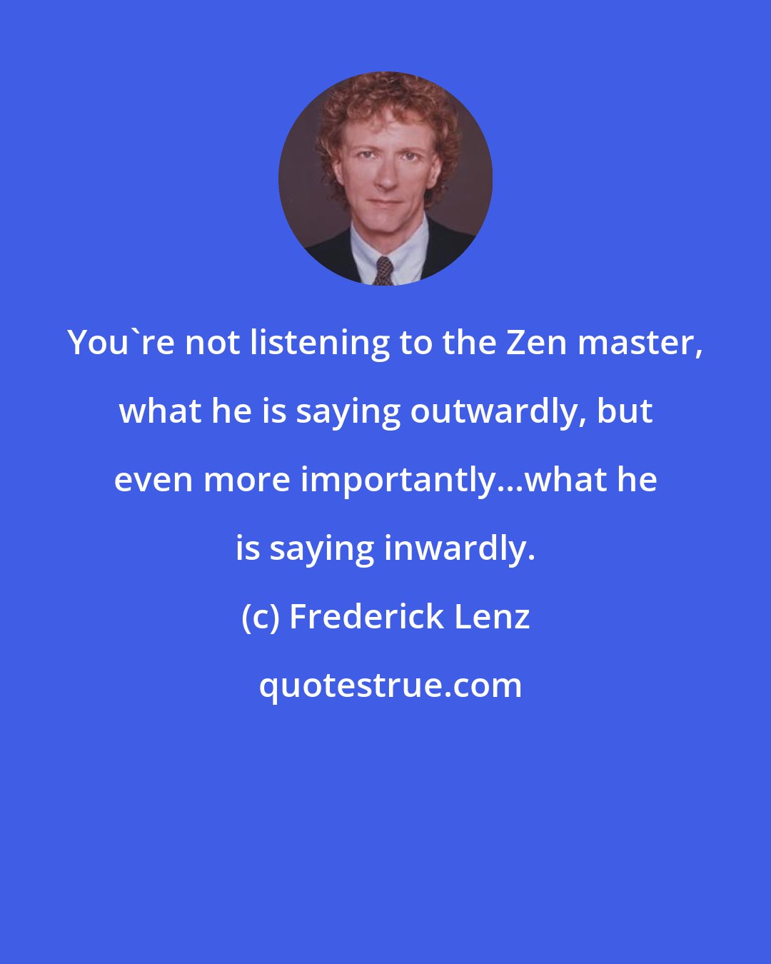 Frederick Lenz: You're not listening to the Zen master, what he is saying outwardly, but even more importantly...what he is saying inwardly.