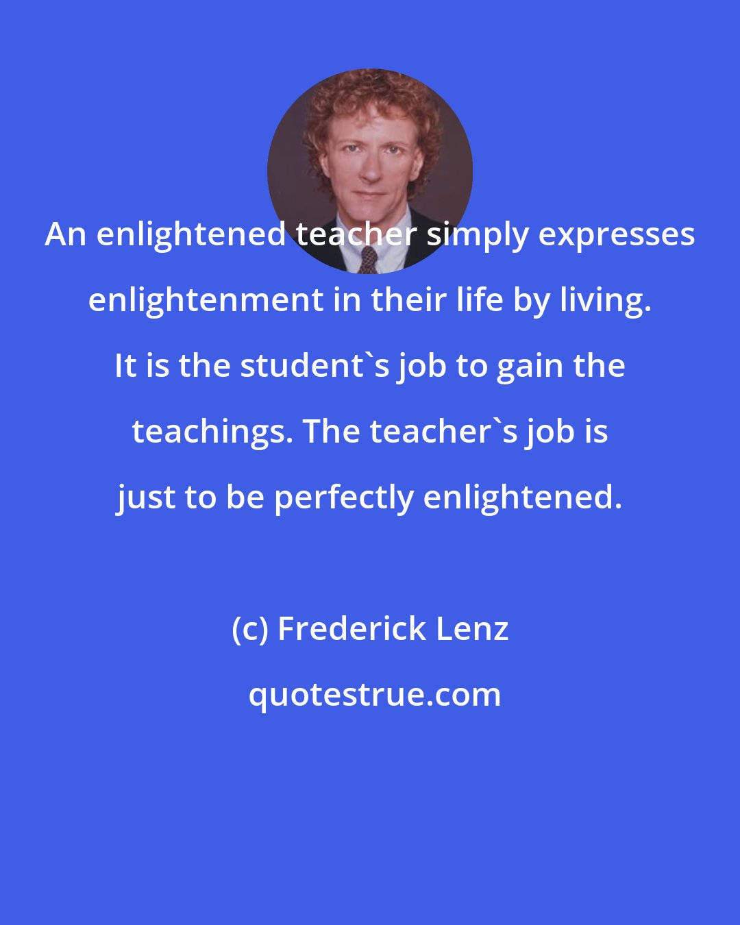 Frederick Lenz: An enlightened teacher simply expresses enlightenment in their life by living. It is the student's job to gain the teachings. The teacher's job is just to be perfectly enlightened.