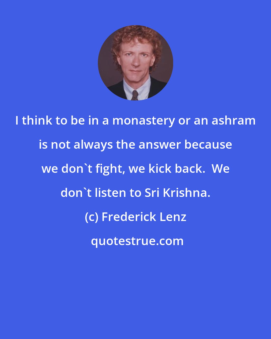 Frederick Lenz: I think to be in a monastery or an ashram is not always the answer because we don't fight, we kick back.  We don't listen to Sri Krishna.