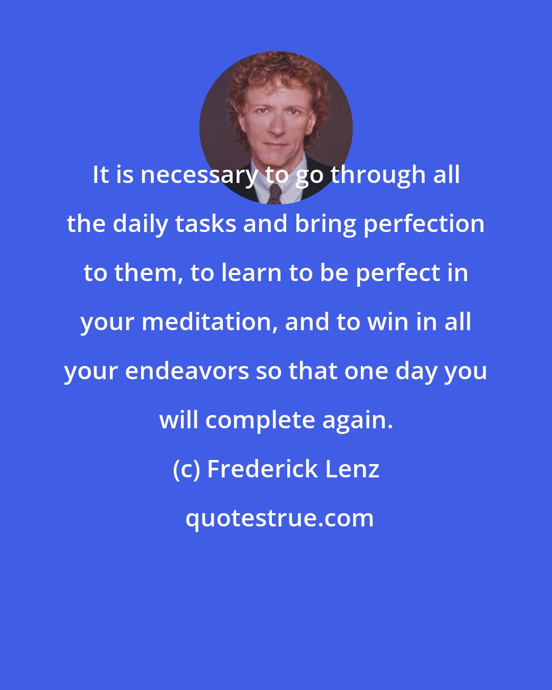 Frederick Lenz: It is necessary to go through all the daily tasks and bring perfection to them, to learn to be perfect in your meditation, and to win in all your endeavors so that one day you will complete again.