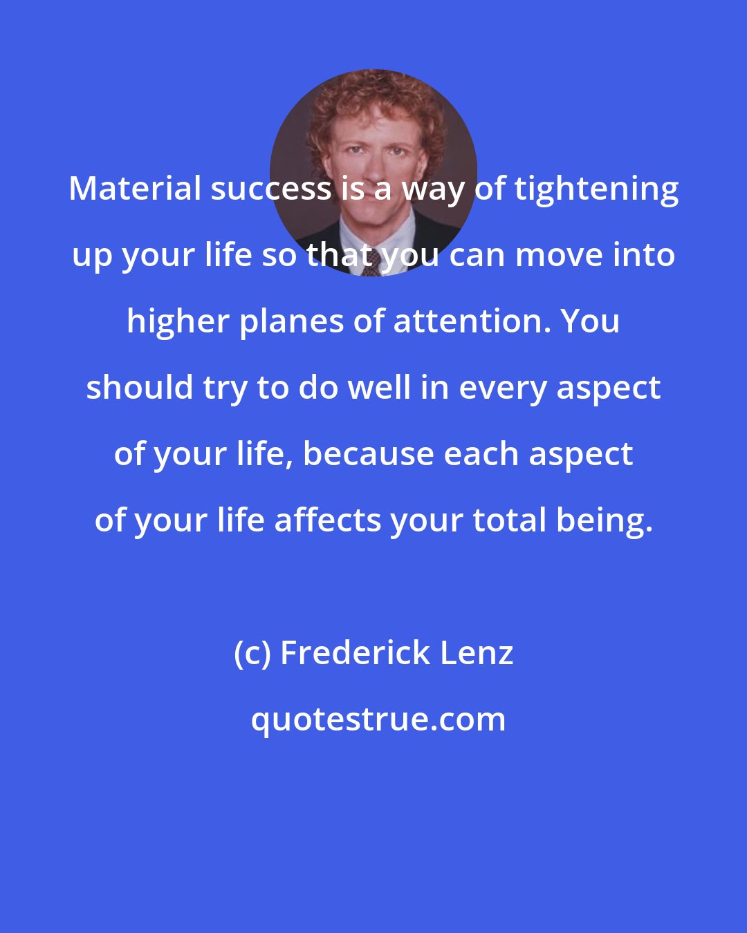 Frederick Lenz: Material success is a way of tightening up your life so that you can move into higher planes of attention. You should try to do well in every aspect of your life, because each aspect of your life affects your total being.