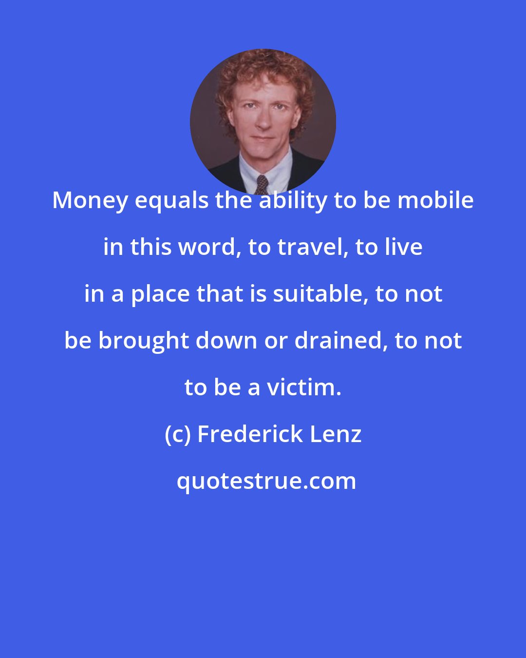 Frederick Lenz: Money equals the ability to be mobile in this word, to travel, to live in a place that is suitable, to not be brought down or drained, to not to be a victim.