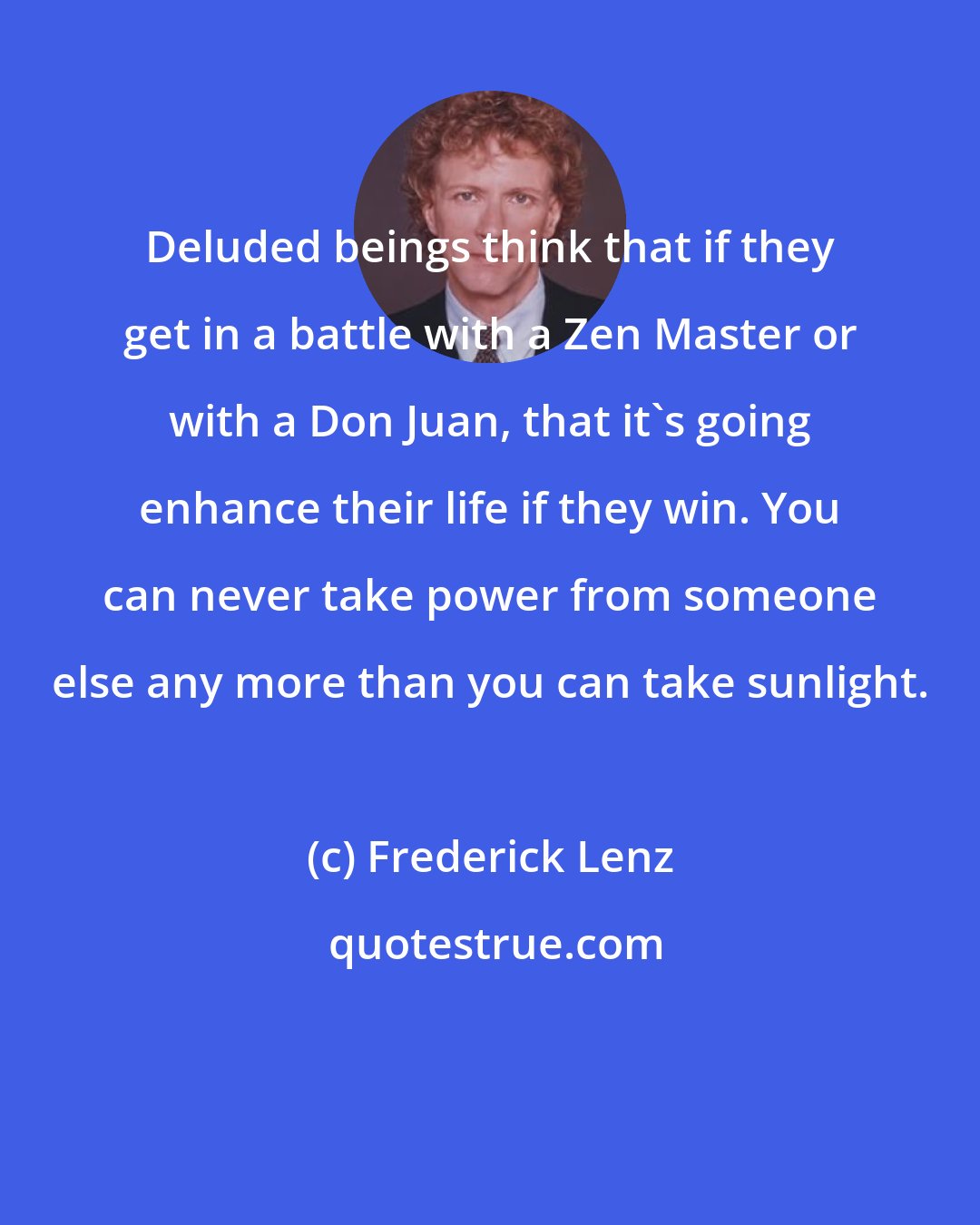 Frederick Lenz: Deluded beings think that if they get in a battle with a Zen Master or with a Don Juan, that it's going enhance their life if they win. You can never take power from someone else any more than you can take sunlight.