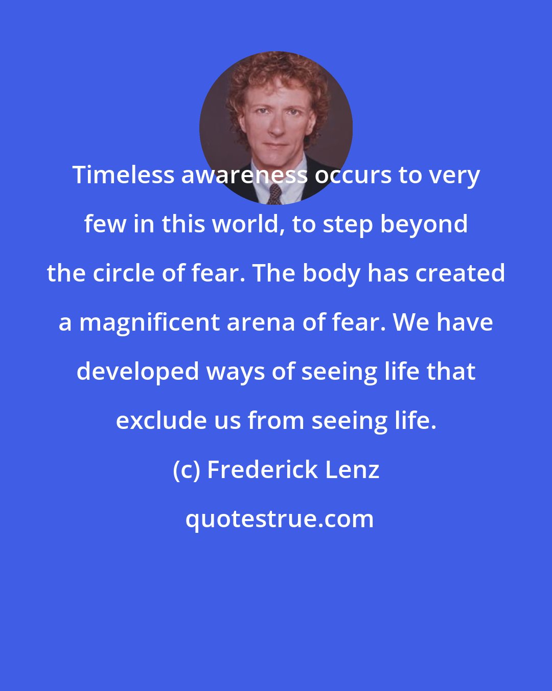 Frederick Lenz: Timeless awareness occurs to very few in this world, to step beyond the circle of fear. The body has created a magnificent arena of fear. We have developed ways of seeing life that exclude us from seeing life.