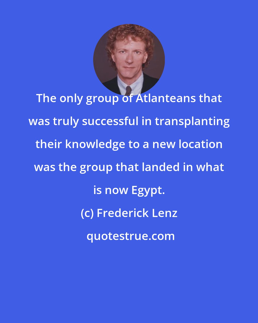 Frederick Lenz: The only group of Atlanteans that was truly successful in transplanting their knowledge to a new location was the group that landed in what is now Egypt.