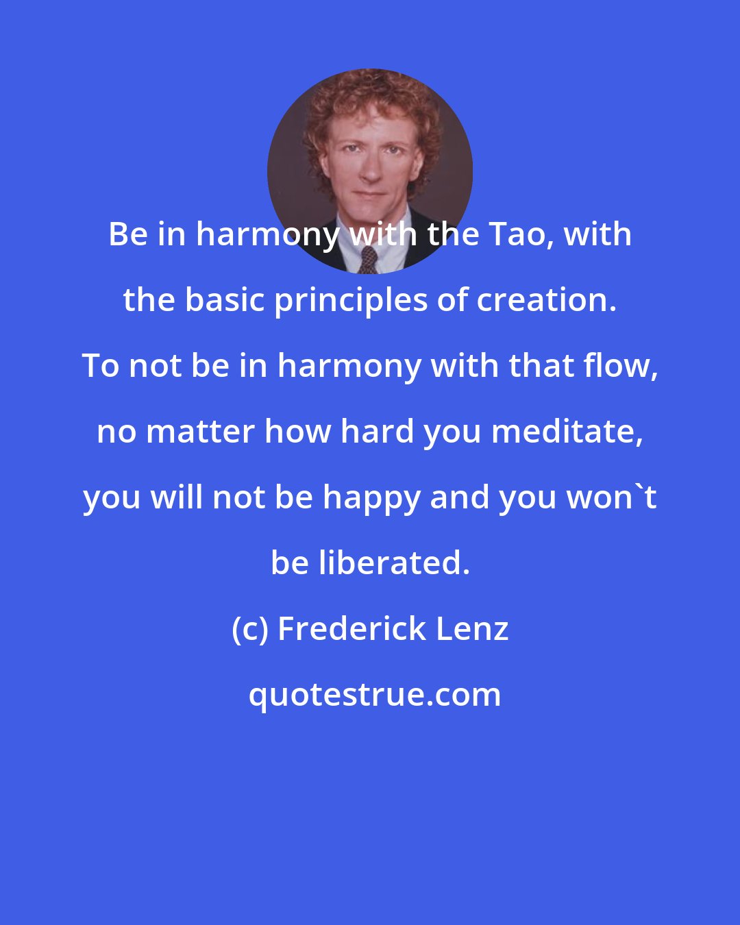 Frederick Lenz: Be in harmony with the Tao, with the basic principles of creation. To not be in harmony with that flow, no matter how hard you meditate, you will not be happy and you won't be liberated.