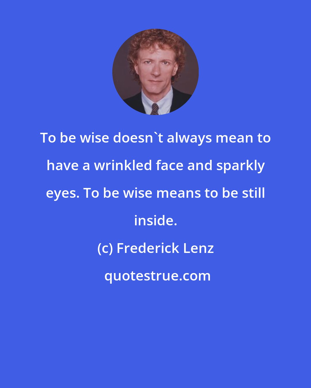 Frederick Lenz: To be wise doesn't always mean to have a wrinkled face and sparkly eyes. To be wise means to be still inside.