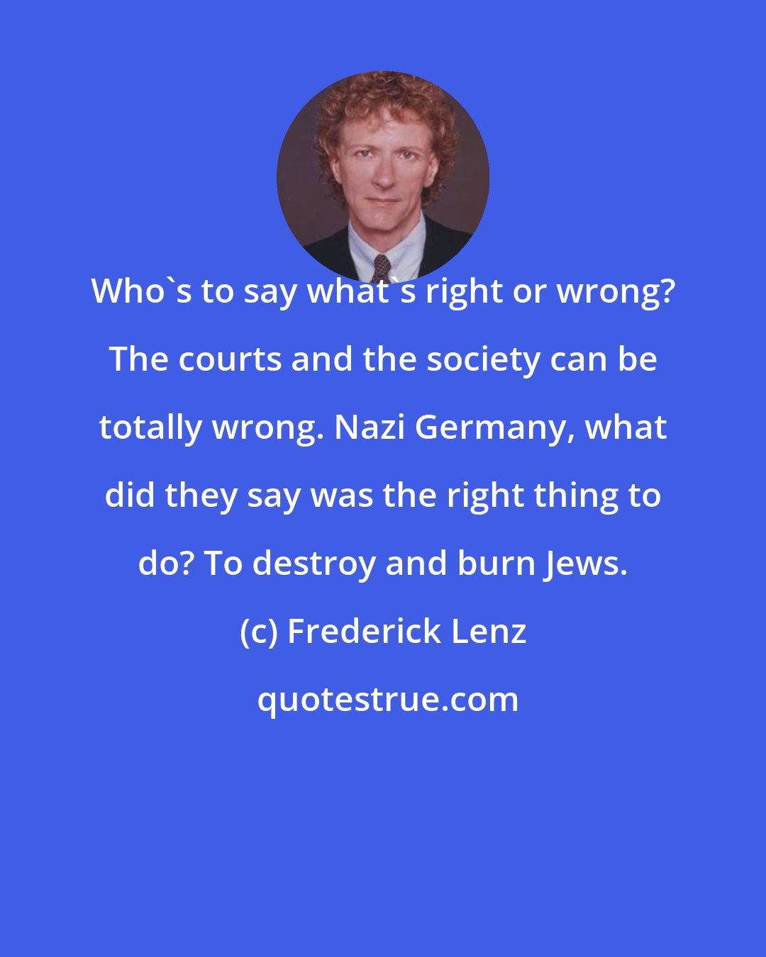 Frederick Lenz: Who's to say what's right or wrong? The courts and the society can be totally wrong. Nazi Germany, what did they say was the right thing to do? To destroy and burn Jews.