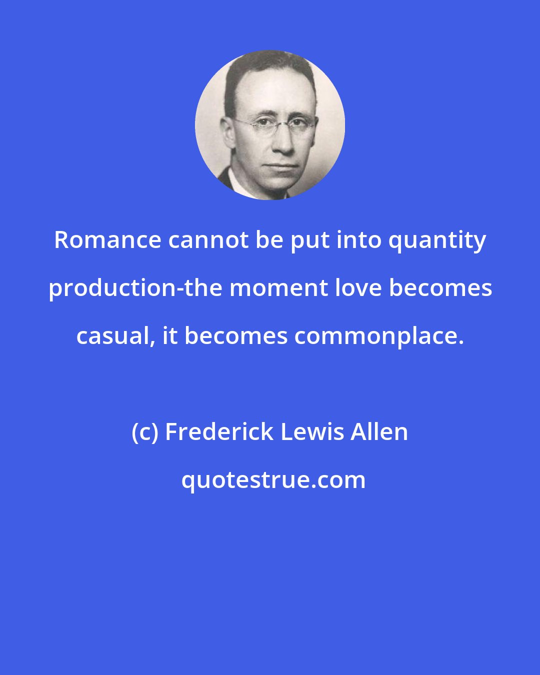Frederick Lewis Allen: Romance cannot be put into quantity production-the moment love becomes casual, it becomes commonplace.