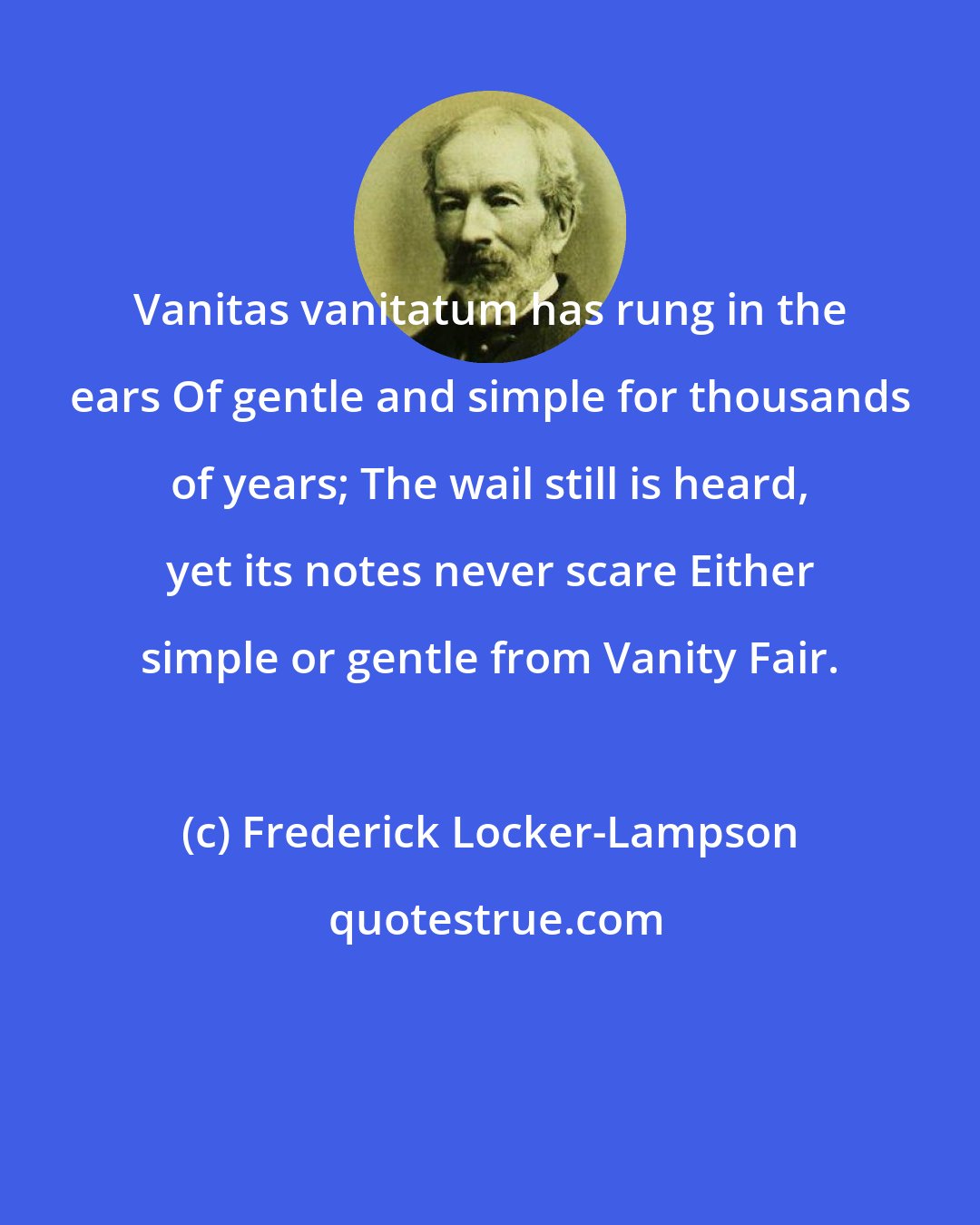 Frederick Locker-Lampson: Vanitas vanitatum has rung in the ears Of gentle and simple for thousands of years; The wail still is heard, yet its notes never scare Either simple or gentle from Vanity Fair.