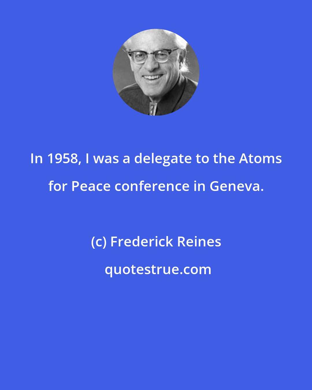 Frederick Reines: In 1958, I was a delegate to the Atoms for Peace conference in Geneva.