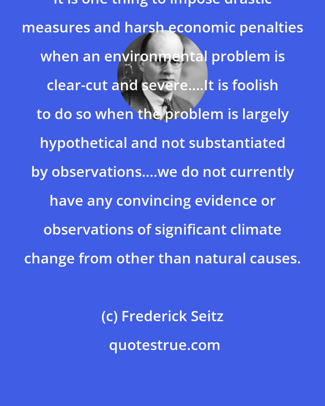 Frederick Seitz: It is one thing to impose drastic measures and harsh economic penalties when an environmental problem is clear-cut and severe....It is foolish to do so when the problem is largely hypothetical and not substantiated by observations....we do not currently have any convincing evidence or observations of significant climate change from other than natural causes.