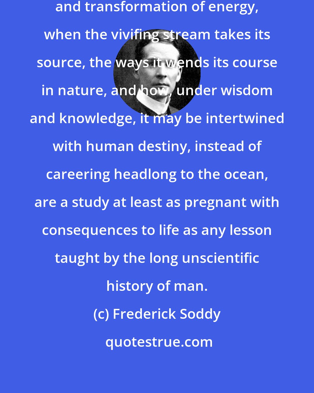 Frederick Soddy: For a modern ruler the laws of conservation and transformation of energy, when the vivifing stream takes its source, the ways it wends its course in nature, and how, under wisdom and knowledge, it may be intertwined with human destiny, instead of careering headlong to the ocean, are a study at least as pregnant with consequences to life as any lesson taught by the long unscientific history of man.