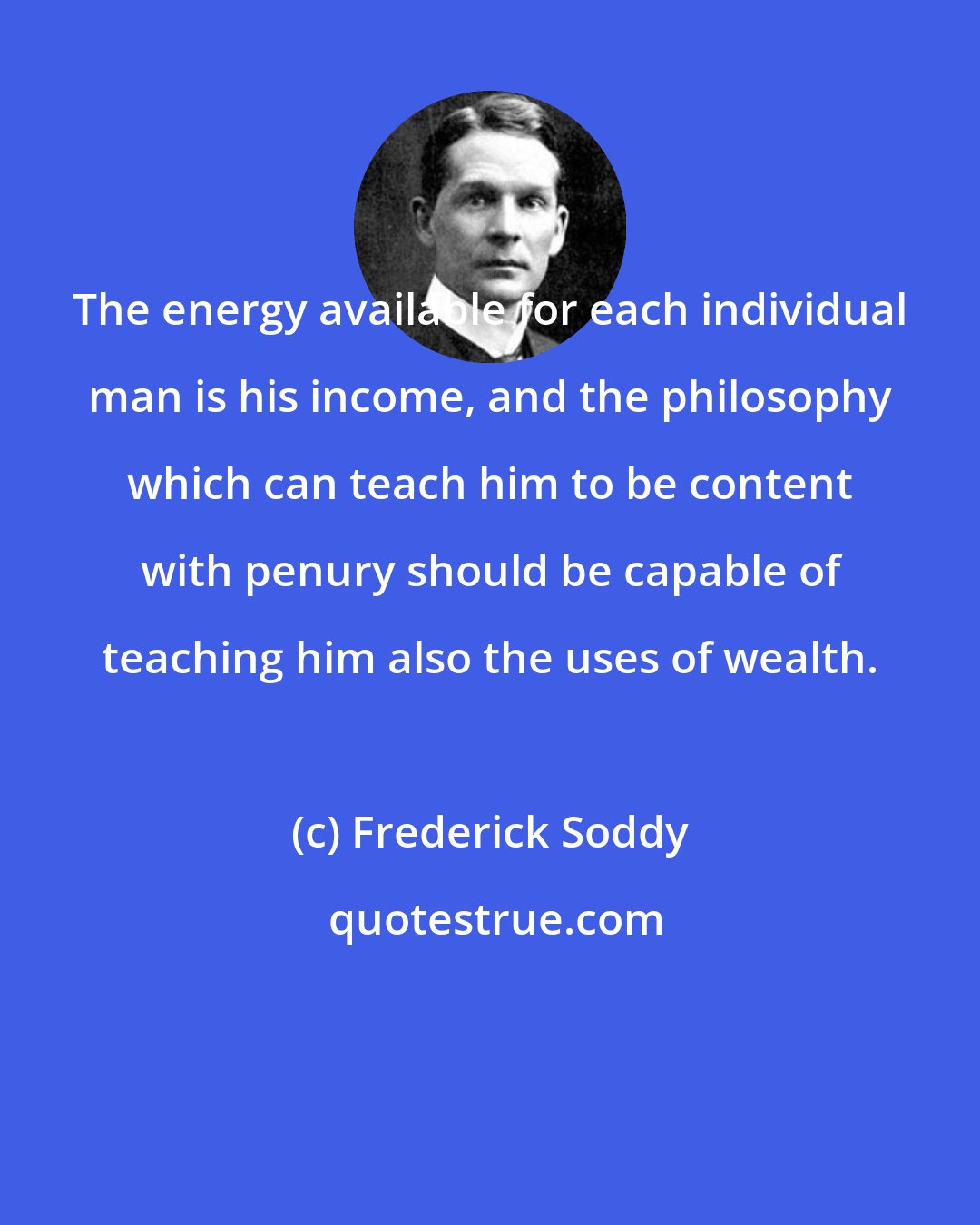 Frederick Soddy: The energy available for each individual man is his income, and the philosophy which can teach him to be content with penury should be capable of teaching him also the uses of wealth.