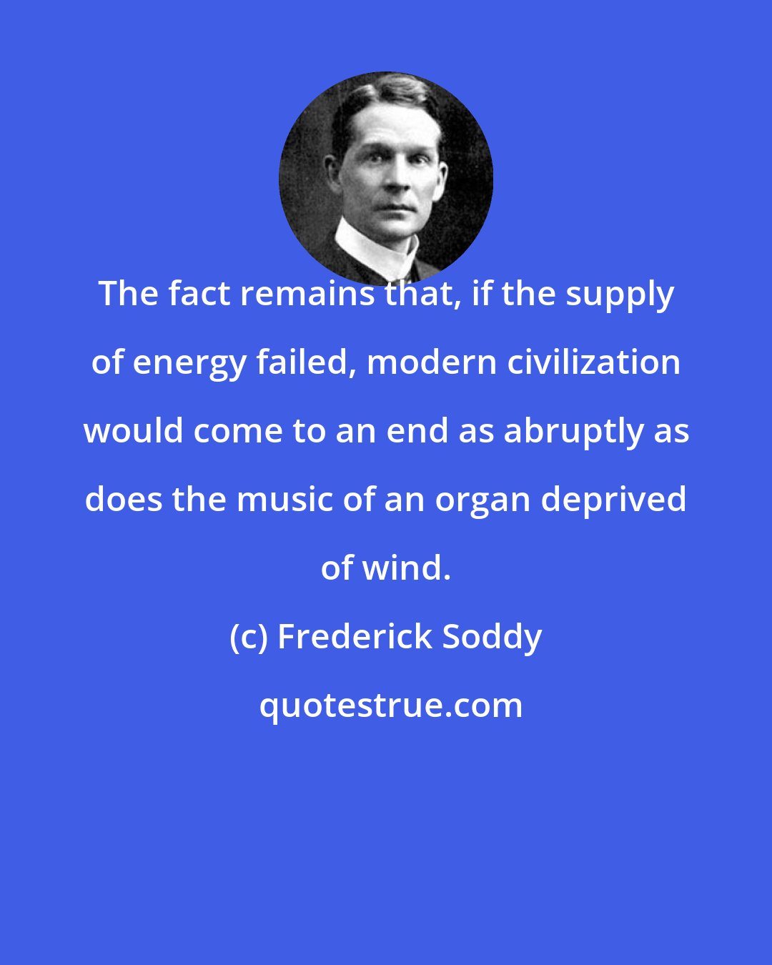Frederick Soddy: The fact remains that, if the supply of energy failed, modern civilization would come to an end as abruptly as does the music of an organ deprived of wind.
